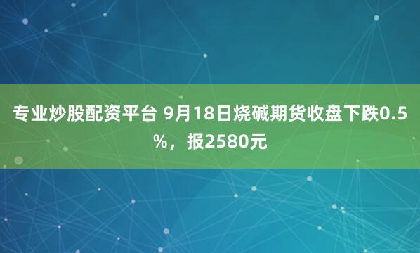 专业炒股配资平台 9月18日烧碱期货收盘下跌0.5%，报2580元