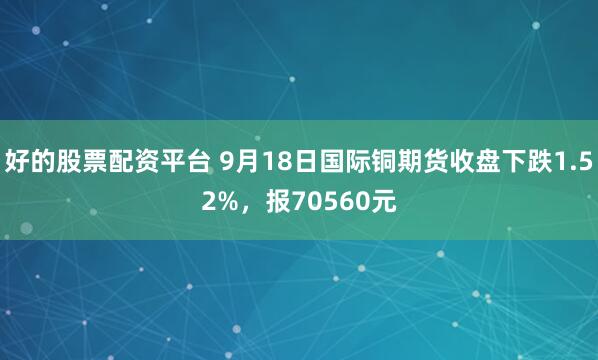 好的股票配资平台 9月18日国际铜期货收盘下跌1.52%，报70560元