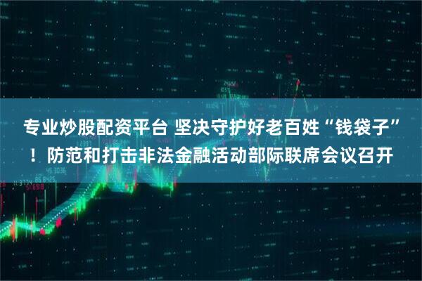 专业炒股配资平台 坚决守护好老百姓“钱袋子”！防范和打击非法金融活动部际联席会议召开