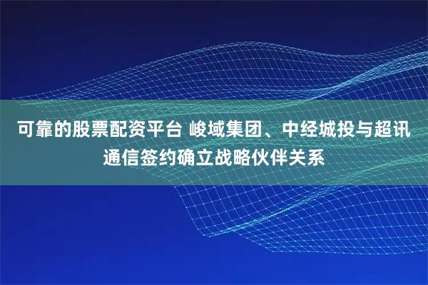 可靠的股票配资平台 峻域集团、中经城投与超讯通信签约确立战略伙伴关系