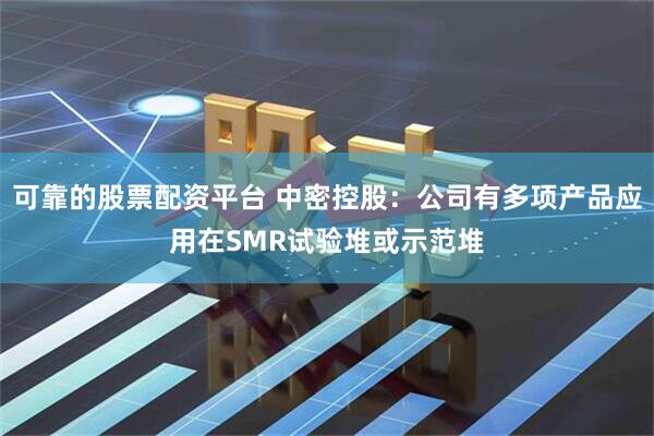可靠的股票配资平台 中密控股：公司有多项产品应用在SMR试验堆或示范堆