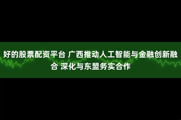 好的股票配资平台 广西推动人工智能与金融创新融合 深化与东盟务实合作