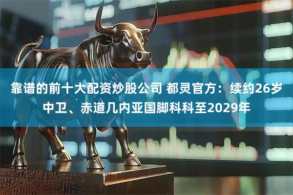 靠谱的前十大配资炒股公司 都灵官方：续约26岁中卫、赤道几内亚国脚科科至2029年
