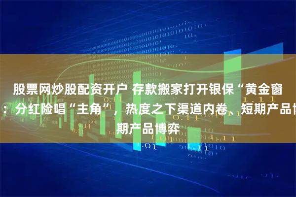股票网炒股配资开户 存款搬家打开银保“黄金窗口”：分红险唱“主角”，热度之下渠道内卷、短期产品博弈