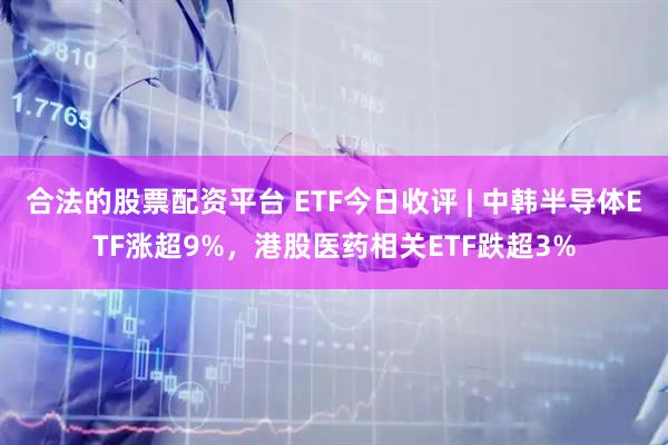 合法的股票配资平台 ETF今日收评 | 中韩半导体ETF涨超9%，港股医药相关ETF跌超3%