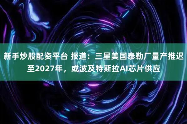 新手炒股配资平台 报道：三星美国泰勒厂量产推迟至2027年，或波及特斯拉AI芯片供应
