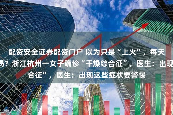 配资安全证券配资门户 以为只是“上火”，每天喝6瓶水仍不解渴？浙江杭州一女子确诊“干燥综合征”，医生：出现这些症状要警惕
