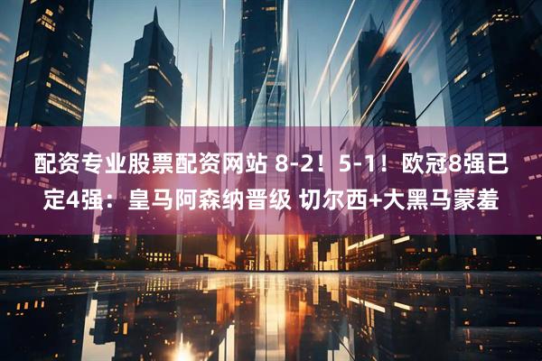 配资专业股票配资网站 8-2！5-1！欧冠8强已定4强：皇马阿森纳晋级 切尔西+大黑马蒙羞