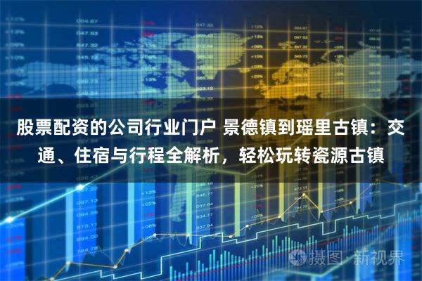 股票配资的公司行业门户 景德镇到瑶里古镇：交通、住宿与行程全解析，轻松玩转瓷源古镇