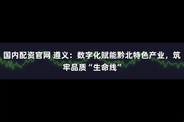 国内配资官网 遵义：数字化赋能黔北特色产业，筑牢品质“生命线”