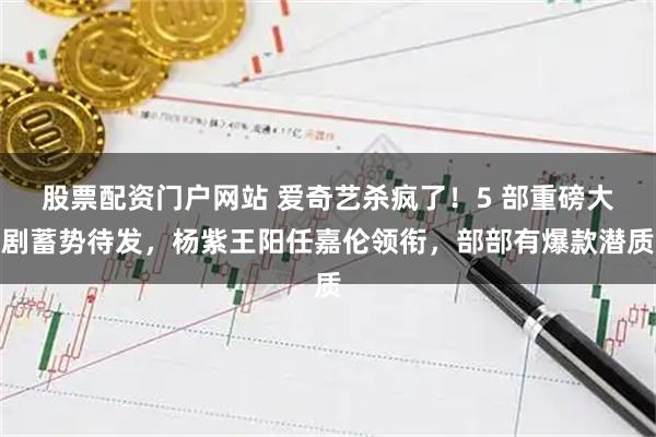 股票配资门户网站 爱奇艺杀疯了！5 部重磅大剧蓄势待发，杨紫王阳任嘉伦领衔，部部有爆款潜质