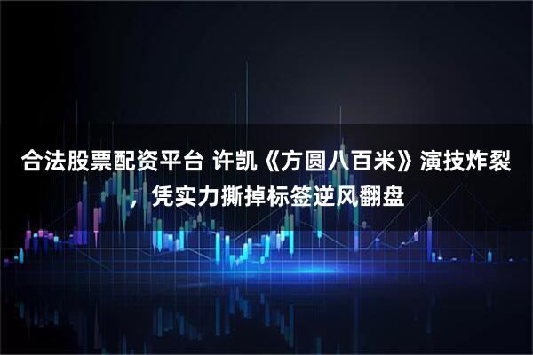 合法股票配资平台 许凯《方圆八百米》演技炸裂，凭实力撕掉标签逆风翻盘