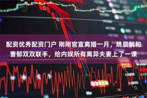 配资优秀配资门户 刚刚官宣离婚一月，姚晨就和曹郁双双联手，给内娱所有离异夫妻上了一课