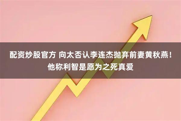 配资炒股官方 向太否认李连杰抛弃前妻黄秋燕！他称利智是愿为之死真爱