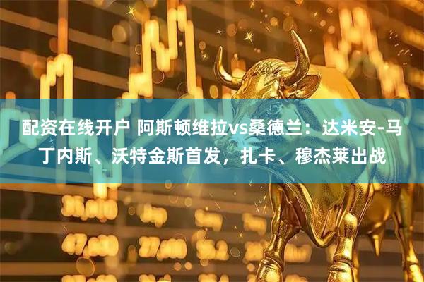 配资在线开户 阿斯顿维拉vs桑德兰：达米安-马丁内斯、沃特金斯首发，扎卡、穆杰莱出战