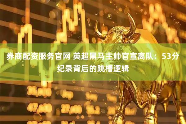 券商配资服务官网 英超黑马主帅官宣离队：53分纪录背后的跳槽逻辑