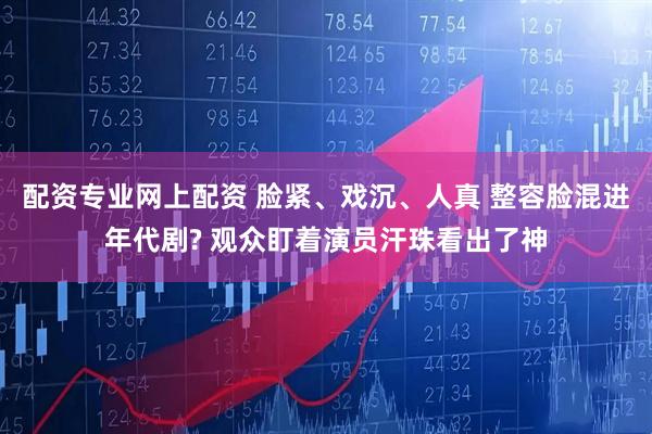 配资专业网上配资 脸紧、戏沉、人真 整容脸混进年代剧? 观众盯着演员汗珠看出了神