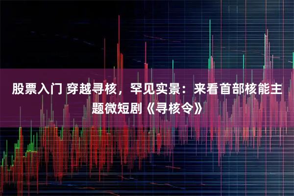股票入门 穿越寻核，罕见实景：来看首部核能主题微短剧《寻核令》