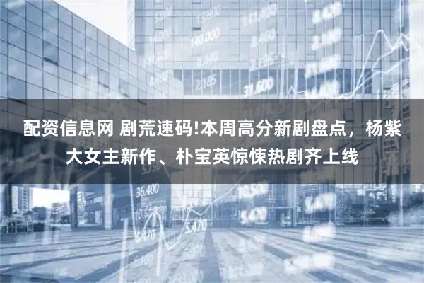 配资信息网 剧荒速码!本周高分新剧盘点，杨紫大女主新作、朴宝英惊悚热剧齐上线