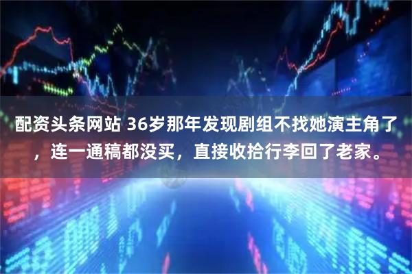 配资头条网站 36岁那年发现剧组不找她演主角了，连一通稿都没买，直接收拾行李回了老家。