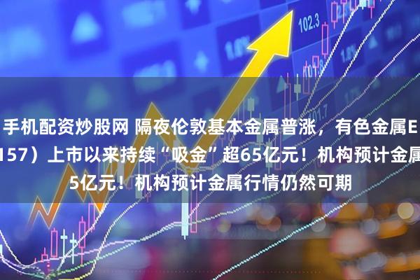 手机配资炒股网 隔夜伦敦基本金属普涨，有色金属ETF天弘（159157）上市以来持续“吸金”超65亿元！机构预计金属行情仍然可期