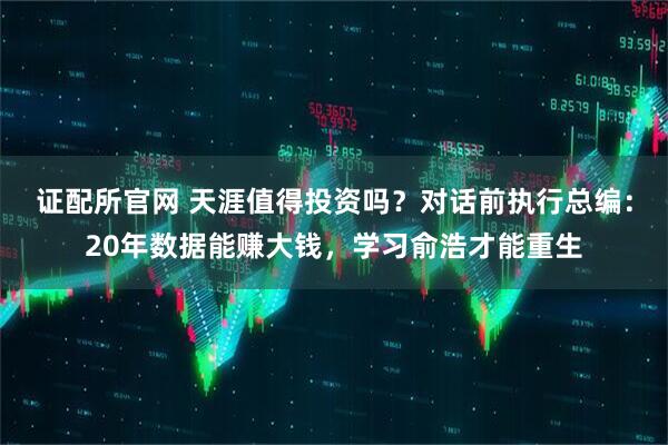 证配所官网 天涯值得投资吗?对话前执行总编:20年数据能赚大钱,学习俞浩才能重生