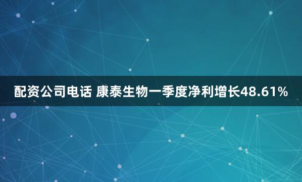 配资公司电话 康泰生物一季度净利增长48.61%