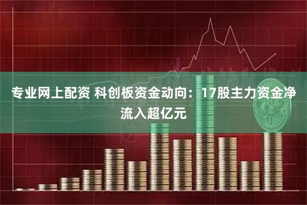 专业网上配资 科创板资金动向：17股主力资金净流入超亿元